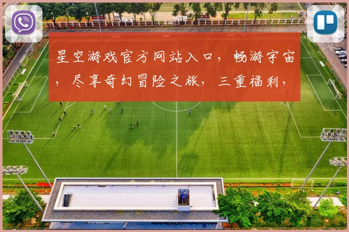 星空游戏官方网站入口，畅游宇宙，尽享奇幻冒险之旅，三重福利，等你来拿
