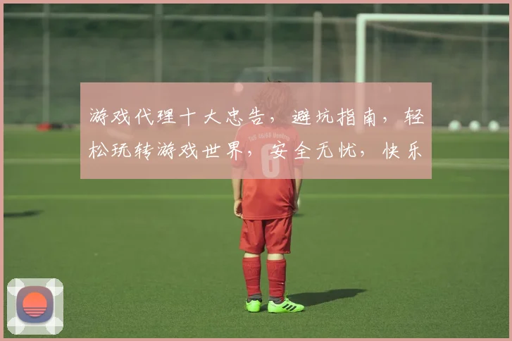 游戏代理十大忠告，避坑指南，轻松玩转游戏世界，安全无忧，快乐升级